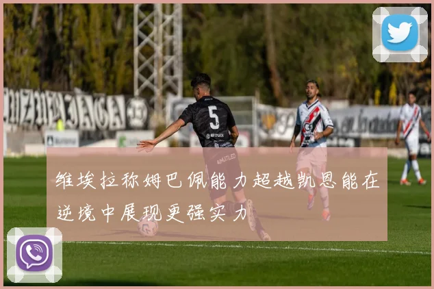 维埃拉称姆巴佩能力超越凯恩能在逆境中展现更强实力