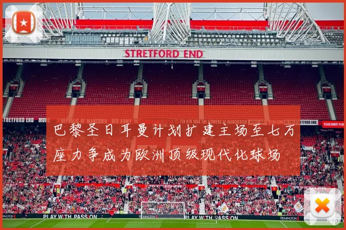 巴黎圣日耳曼计划扩建主场至七万座力争成为欧洲顶级现代化球场