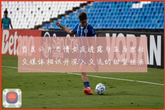 首度公开恋情女友透露与亚马尔社交媒体相识并深入交流的甜蜜经历