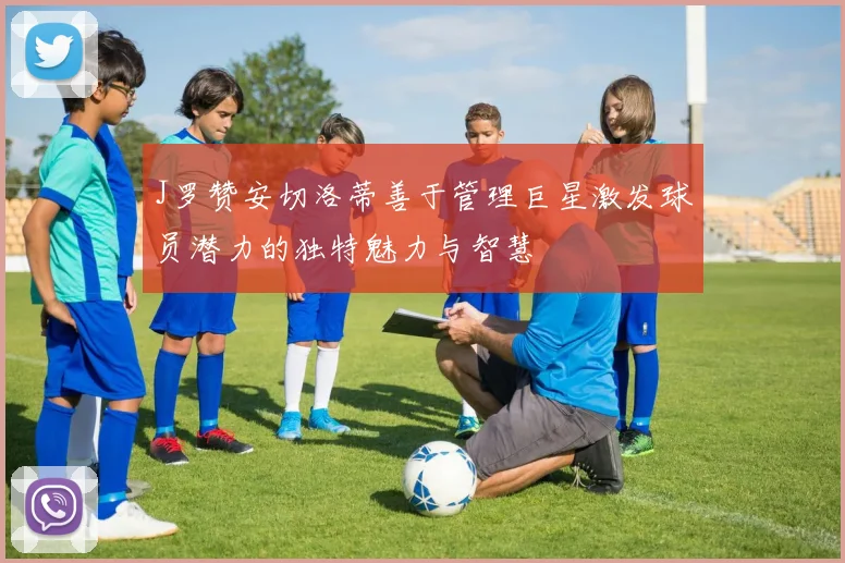 J罗赞安切洛蒂善于管理巨星激发球员潜力的独特魅力与智慧