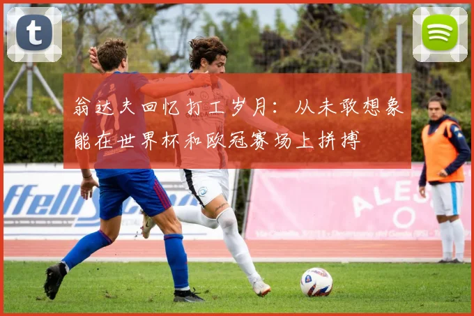 翁达夫回忆打工岁月：从未敢想象能在世界杯和欧冠赛场上拼搏