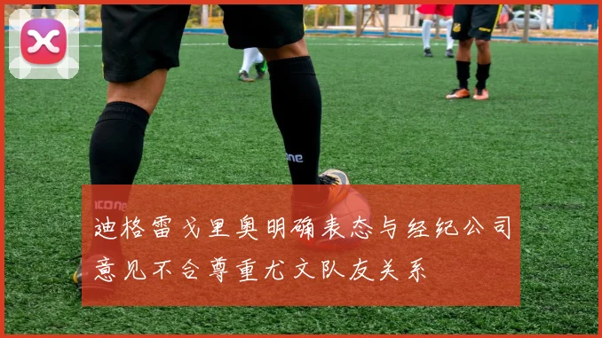 迪格雷戈里奥明确表态与经纪公司意见不合尊重尤文队友关系