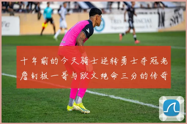 十年前的今天骑士逆转勇士夺冠老詹钉板一哥与欧文绝命三分的传奇时刻