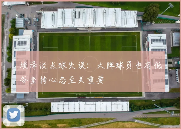 埃泽谈点球失误：大牌球员也有低谷坚持心态至关重要