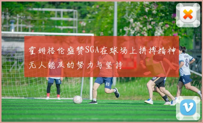 霍姆格伦盛赞SGA在球场上拼搏精神无人能及的努力与坚持