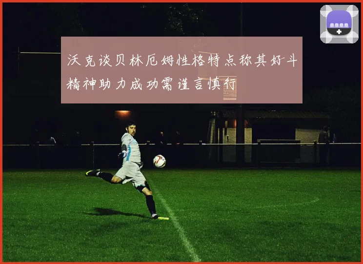 沃克谈贝林厄姆性格特点称其好斗精神助力成功需谨言慎行