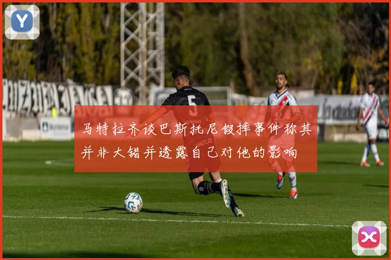 马特拉齐谈巴斯托尼假摔事件称其并非大错并透露自己对他的影响