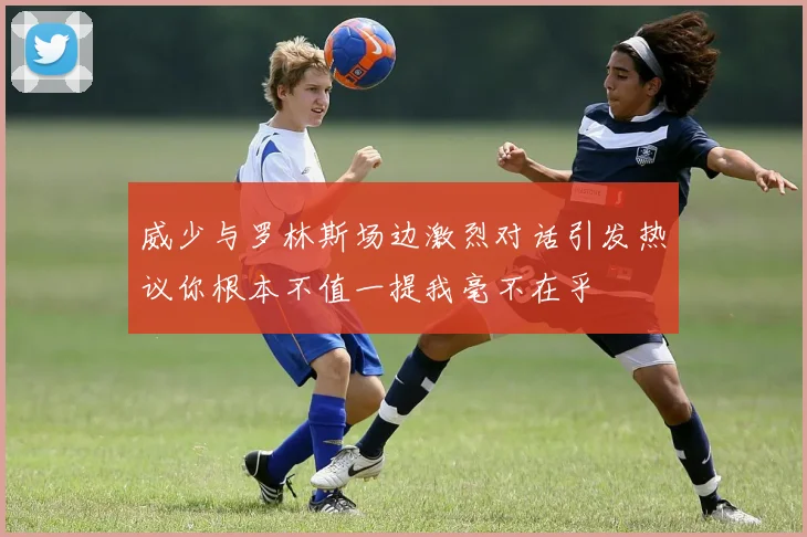 威少与罗林斯场边激烈对话引发热议你根本不值一提我毫不在乎