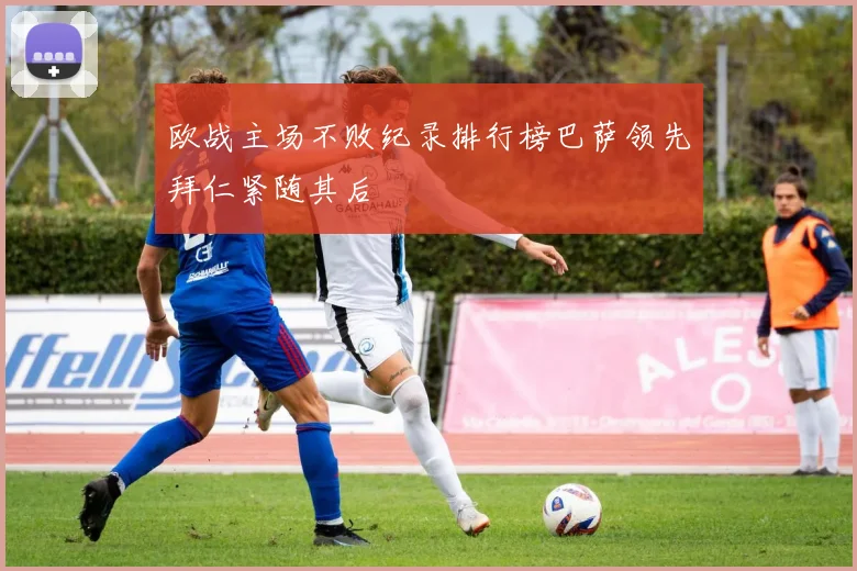 欧战主场不败纪录排行榜巴萨领先拜仁紧随其后