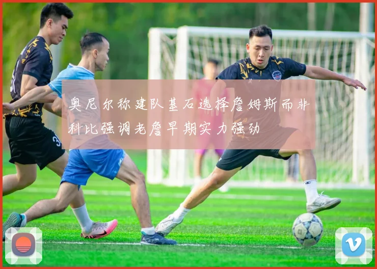 奥尼尔称建队基石选择詹姆斯而非科比强调老詹早期实力强劲