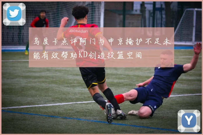 乌度卡点评阿门与申京掩护不足未能有效帮助KD创造投篮空间