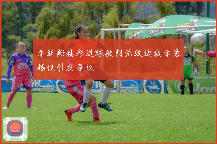 李新翔精彩进球被判无效边裁示意越位引发争议