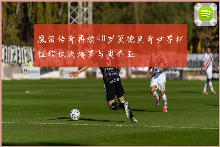 魔笛传奇再续40岁莫德里奇世界杯征程仅次梅罗与奥乔亚