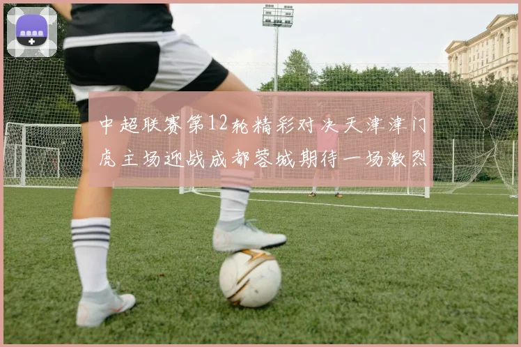 中超联赛第12轮精彩对决天津津门虎主场迎战成都蓉城期待一场激烈较量