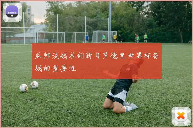 瓜帅谈战术创新与罗德里世界杯备战的重要性