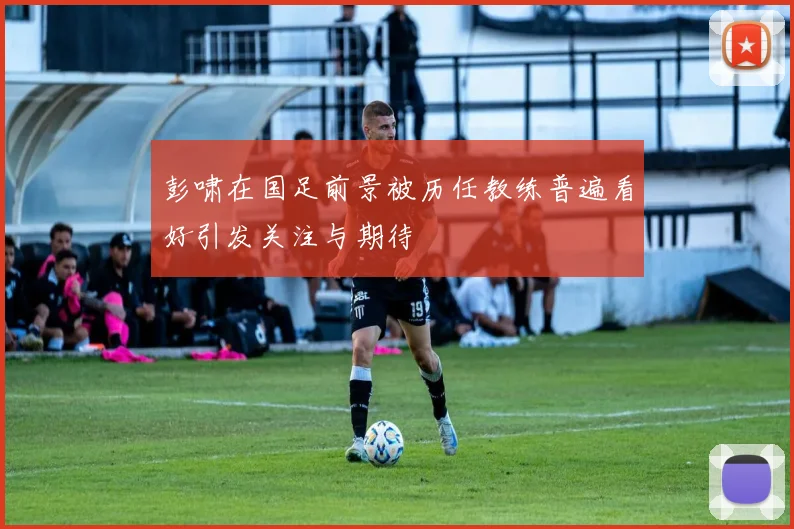 彭啸在国足前景被历任教练普遍看好引发关注与期待