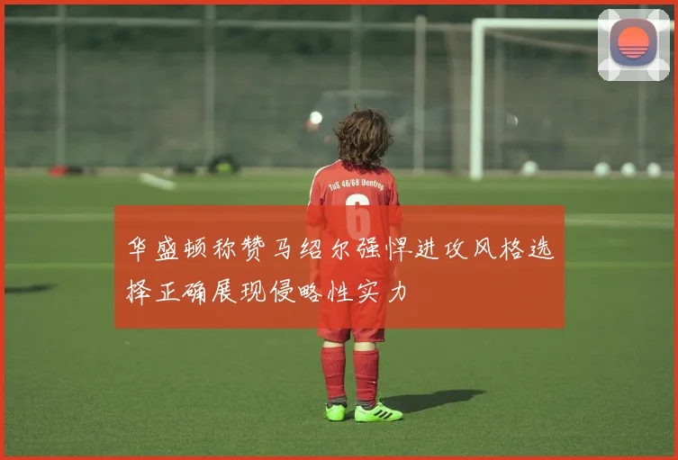 华盛顿称赞马绍尔强悍进攻风格选择正确展现侵略性实力