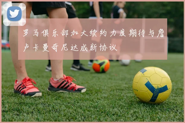 罗马俱乐部加大续约力度期待与詹卢卡曼奇尼达成新协议