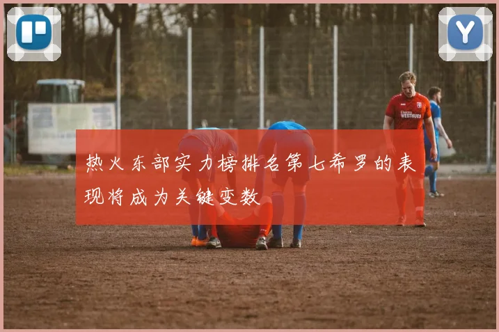 热火东部实力榜排名第七希罗的表现将成为关键变数