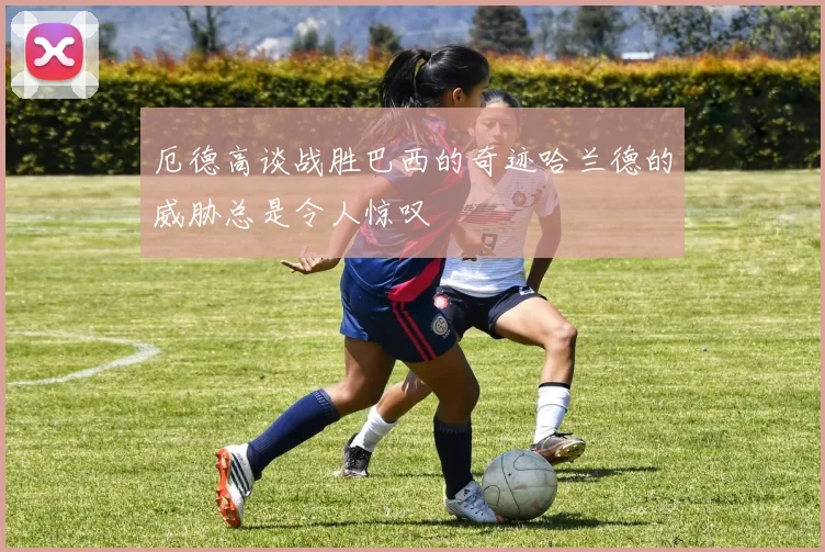 厄德高谈战胜巴西的奇迹哈兰德的威胁总是令人惊叹